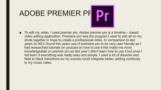 ADOBE PREMIER PRO
■ To edit my video, I used premier pro. Adobe premier pro is a timeline – based
video editing application. Premiere pro was the program I used to edit all on my
shots together in hope to create a professional video. In comparison to last
years (in AS) I found this years use of premiere pro to be very user friendly as I
had researched tutorials on youtube on how to use it this made me more
knowledgeable on premier pro as last year I didn’t learn how to use it but once I
did learn it everything was really easy and simple. I used a lot of dissolve and
fade to black transitions so my scenes could integrate better, adding continuity
to my music video.
 