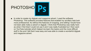 PHOTOSHOP
■ In order to create my digipak and magazine advert, I used the software
Photoshop. This software provided features that enabled my ancillary task look
more professional. As without the features of cropping, and editing I would have
not been able make a advert or digipak. I think that Photoshop was really hard
as when I first tried I could not use it and I was really frustrated but I then went
on YouTube tutorials which helped me learn the basics and the more difficult
stuff in the end I felt that it was easy and was able to create a wonderful digipak
and magazine advert.
 