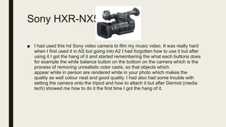 Sony HXR-NX5
■ I had used this hd Sony video camera to film my music video. It was really hard
when I first used it in AS but going into A2 I had forgotten how to use it but after
using it I got the hang of it and started remembering the what each buttons does
for example the while balance button on the bottom on the camera which is the
process of removing unrealistic color casts, so that objects which
appear white in person are rendered white in your photo which makes the
quality as well colour neat and good quality. I had also had some trouble with
setting the camera onto the tripod and how to attach it but after Dermot (media
tech) showed me how to do it the first time I got the hang of it.
 
