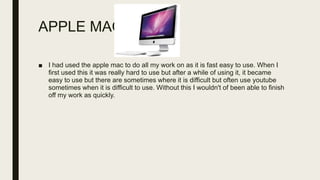 APPLE MAC
■ I had used the apple mac to do all my work on as it is fast easy to use. When I
first used this it was really hard to use but after a while of using it, it became
easy to use but there are sometimes where it is difficult but often use youtube
sometimes when it is difficult to use. Without this I wouldn't of been able to finish
off my work as quickly.
 