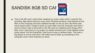 SANDISK 8GB SD CARD
■ This is the SD card I used when creating my music video which I used for the
shooting. 8gb seems less but every time I finished shooting I had backed up the
files on the computer and then deleted the files on the sd card. But there was
some issues when I forgot to back up some files onto the computer and when I
went to shoot I had no time left on the SD card so I deleted some things off of
their once I went back to my project on adobe premiere pro it had deleted some
shots (about 3-6) but thankfully I had found a way to retrieve them. This was a
big lesson to me as next time I will make sure to back up everything to the
computer once I have finished my shoot.
 