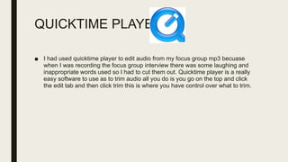 QUICKTIME PLAYER
■ I had used quicktime player to edit audio from my focus group mp3 becuase
when I was recording the focus group interview there was some laughing and
inappropriate words used so I had to cut them out. Quicktime player is a really
easy software to use as to trim audio all you do is you go on the top and click
the edit tab and then click trim this is where you have control over what to trim.
 