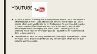 YOUTUBE
■ Youtube is a video uploading and sharing website. I made use of this website a
lot for research. Firstly, I used it to research different music videos so I could
choose which one I would make for my final product. As well I needed youtube
to research on the different camera shots and styles used in a music video
which helped me in creating my final music video. I needed youtube for
analyzing music video for my weebly page so I could show the research I had
done to the examiners.
■ Youtube helped me a lot for my research and planning as it guided me to create
my music video, it is accessibly for use any time and quck which made it even
better to use this website.
 