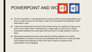 POWERPOINT AND WORD
■ For this evaluation I used powerpoint to map out all the visual presentation and
then in order to post it on the blog, it had to be converted into slideshare. Both
were easy to use.
■ I had used powerpoint and word many times during my research to type up my
work on my music video. Powerpoint is a really easy to use and is a easily
accessible software the same goes with word as it is really simple to use and
easy,
■ Microsoft powerpoint was the most utilized of all the software as I made
presentations on there to convert onto slideshare like this one. It also provided
more themes and features to work with and it made my research and
presentation more engaging.
 