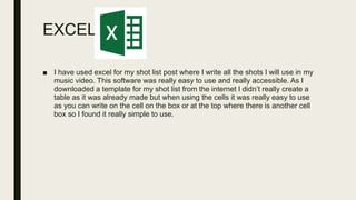 EXCEL
■ I have used excel for my shot list post where I write all the shots I will use in my
music video. This software was really easy to use and really accessible. As I
downloaded a template for my shot list from the internet I didn’t really create a
table as it was already made but when using the cells it was really easy to use
as you can write on the cell on the box or at the top where there is another cell
box so I found it really simple to use.
 