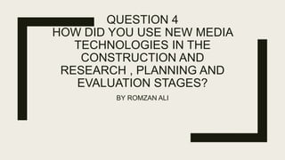 QUESTION 4
HOW DID YOU USE NEW MEDIA
TECHNOLOGIES IN THE
CONSTRUCTION AND
RESEARCH , PLANNING AND
EVALUATION STAGES?
BY ROMZAN ALI
 