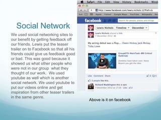 Social Network
We used social networking sites to
our benefit by getting feedback off
our friends. Lewis put the teaser
trailer on to Facebook so that all his
friends could give us feedback good
or bad. This was good because it
showed us what other people who
were not in our group what they
thought of our work. We used
youtube as well which is another
social network. We used youtube to
put our videos online and get
inspiration from other teaser trailers
in the same genre.
                                         Above is it on facebook
 