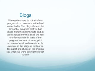 Blogs
  We used mahara to put all of our
 progress from research to the final
teaser trailer. The blogs showed the
   amount of progress that we had
 made from the beginning to end. It
 also showed off what skills we had
    to offer because in parts of the
   progress we took pictures, print
 screens of what we have done, for
 example at the stage of editing we
 took a lot of pictures of the chroma
key when we were editing the green
                screen.
 