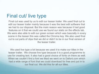 Final cut/ live type
 Final cut was used by us to edit our teaser trailer. We used final cut to
edit our teaser trailer mainly because it was the best edit software that
 we had to our disposal. But the main reason was because it had good
 features on it that we could use we found our static on the effects tab.
We were also able to edit our green screen which was bascially in every
scene in the teaser this was called the Chroma key. We also used final
cut to cut parts of clips that we did or didn’t to be in our final version of
                             the teaser trailer.


   We used live type a lot because we used it to make our titles in the
 teaser trailer. We choose live type because it is a good programme to
use for creating text. It also had a good choice of fonts on there as well.
When we couldn’t find a font we liked we went on to Dafont.com which
 had a wide range of font that we could download for free and put in to
                 our final cut. We did this for all our titles.
 