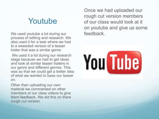 Once we had uploaded our
                                         rough cut version members
          Youtube                        of our class would look at it
                                         on youtube and give us some
We used youtube a lot during our         feedback.
process of editing and research. We
also used it for a task where we had
to a sweeded version of a teaser
trailer that was a similar genre
 We used it a lot during our research
stage because we had to get ideas
and look at similar teaser trailers in
our genre and different genres. This
was so that we could get a better idea
of what we wanted to base our teaser
on.
Other then uploading our own
material we commented on other
members of our class videos to give
them feedback. We did this on there
rough cut version.
 