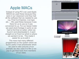 Apple MACs
 Instead of using PC’s we used Apple
  MACS we used these because they
  were in our classroom and they had
all the software that we needed to use
    e.g. Final Cut Express, Live type
etc…. We used these because it was
       there for us to use so it was
convenient to us. For our teaser trailer
 we used stock footage in parts so we
  had to find that on safari, when we
   found it and downloaded it, it went
straight on to Final Cut which is where
    we wanted it to be. This made it
          easier for us to edit it.
      The macs had many different
programmes on the system which we
 found useful it had photobooth which
     we used to take pictures of our
 animatic we also used it to film a vox
  pop to get feed back from members
               of our class.
 