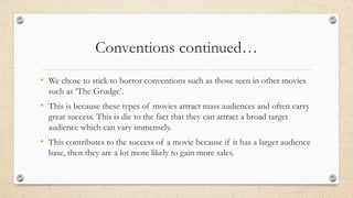 Conventions continued…
• We chose to stick to horror conventions such as those seen in other movies
such as ‘The Grudge’.
• This is because these types of movies attract mass audiences and often carry
great success. This is die to the fact that they can attract a broad target
audience which can vary immensely.
• This contributes to the success of a movie because if it has a larger audience
base, then they are a lot more likely to gain more sales.