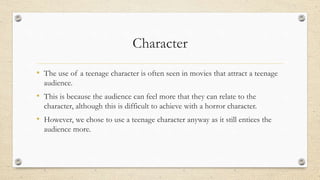 Character
• The use of a teenage character is often seen in movies that attract a teenage
audience.
• This is because the audience can feel more that they can relate to the
character, although this is difficult to achieve with a horror character.
• However, we chose to use a teenage character anyway as it still entices the
audience more.