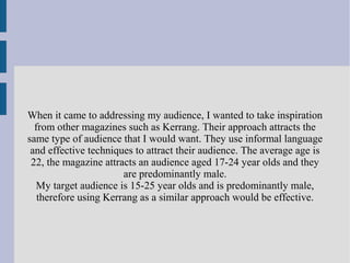 When it came to addressing my audience, I wanted to take inspiration
from other magazines such as Kerrang. Their approach attracts the
same type of audience that I would want. They use informal language
and effective techniques to attract their audience. The average age is
22, the magazine attracts an audience aged 17-24 year olds and they
are predominantly male.
My target audience is 15-25 year olds and is predominantly male,
therefore using Kerrang as a similar approach would be effective.
 