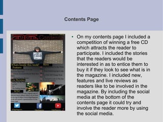 Contents Page
● On my contents page I included a
competition of winning a free CD
which attracts the reader to
participate. I included the stories
that the readers would be
interested in as to entice them to
buy it if they look to see what is in
the magazine. I included new,
features and live reviews as
readers like to be involved in the
magazine. By including the social
media at the bottom of the
contents page it could try and
involve the reader more by using
the social media.
 
