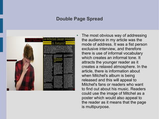 Double Page Spread
● The most obvious way of addressing
the audience in my article was the
mode of address. It was a fist person
exclusive interview, and therefore
there is use of informal vocabulary
which creates an informal tone. It
attracts the younger reader as it
creates a relaxed atmosphere. In the
article, there is information about
when Mitchel's album is being
released and this will appeal to
Mitchel's fans or readers who want
to find out about his music. Readers
could use the image of Mitchel as a
poster which would also appeal to
the reader as it means that the page
is multipurpose.
 