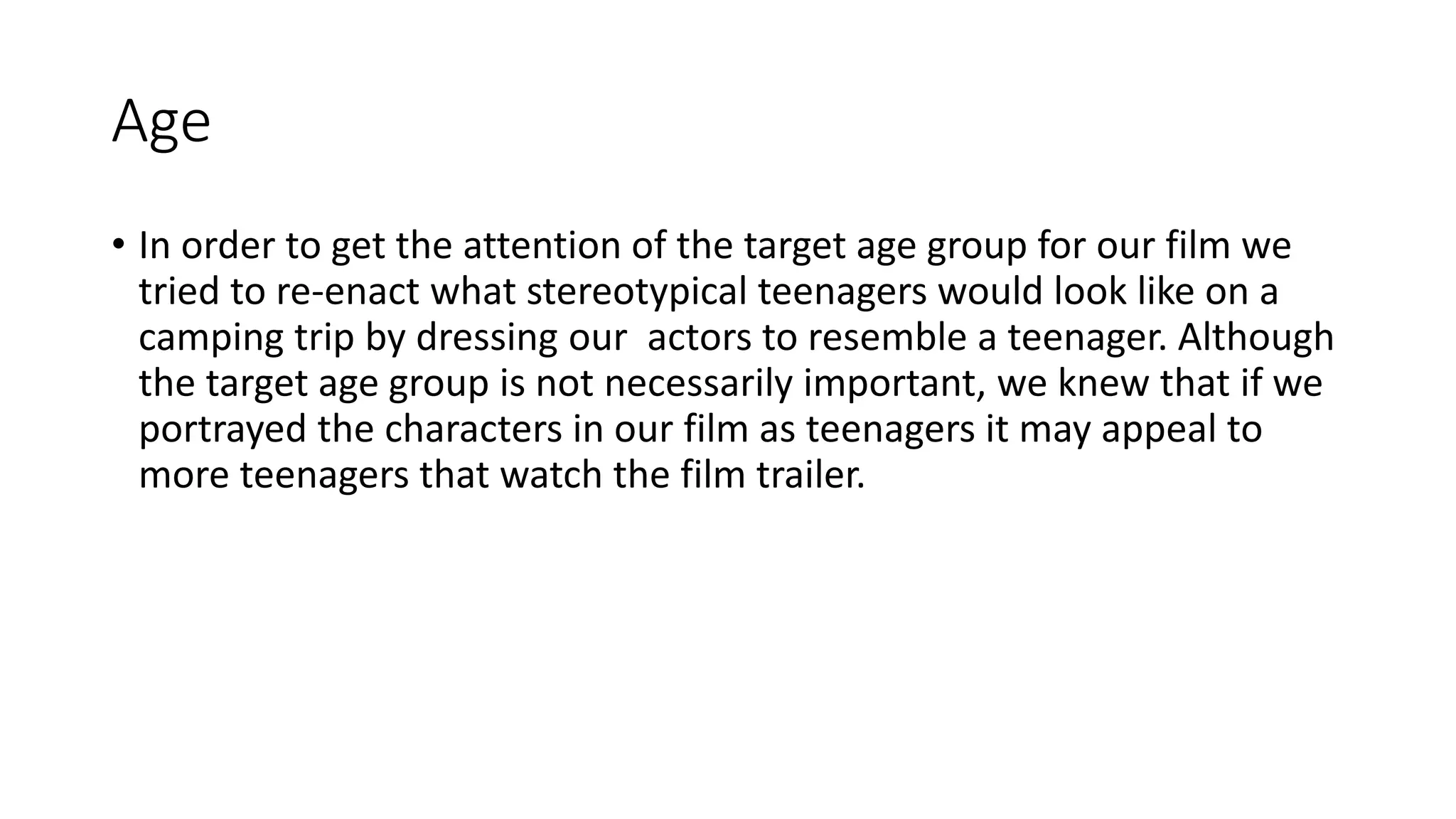 Age
• In order to get the attention of the target age group for our film we
tried to re-enact what stereotypical teenagers would look like on a
camping trip by dressing our actors to resemble a teenager. Although
the target age group is not necessarily important, we knew that if we
portrayed the characters in our film as teenagers it may appeal to
more teenagers that watch the film trailer.