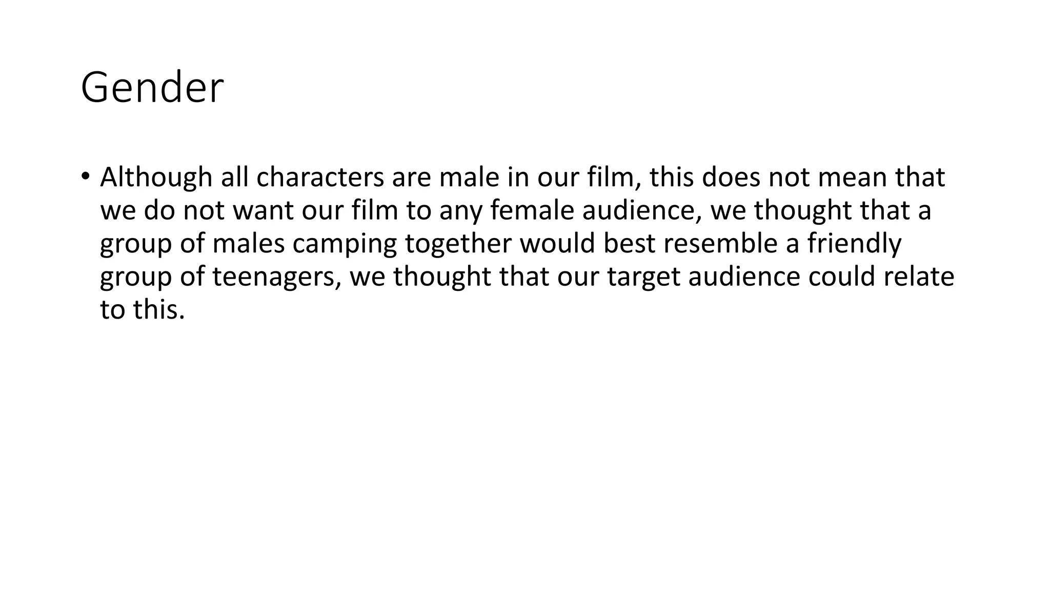 Gender
• Although all characters are male in our film, this does not mean that
we do not want our film to any female audience, we thought that a
group of males camping together would best resemble a friendly
group of teenagers, we thought that our target audience could relate
to this.