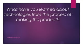 What have you learned about
technologies from the process of
     making this product?



 SHANNON DOYLE
 