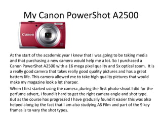 My Canon PowerShot A2500
At the start of the academic year I knew that I was going to be taking media
and that purchasing a new camera would help me a lot. So I purchased a
Canon PowerShot A2500 with a 16 mega pixel quality and 5x optical zoom. It is
a really good camera that takes really good quality pictures and has a great
battery life. This camera allowed me to take high quality pictures that would
make my magazine look a lot sharper.
When I first started using the camera ,during the first photo-shoot I did for the
perfume advert, I found it hard to get the right camera angle and shot type.
But as the course has progressed I have gradually found it easier this was also
helped along by the fact that I am also studying AS Film and part of the 9 key
frames is to vary the shot types.
 
