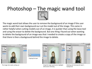 Photoshop – The magic wand tool
The magic wand tool allows the user to remove the background of an image if the user
wants to add their own background our cut the model out of the image. This came in
rather helpful when cutting models out of an image, it is quicker than using the lasso tool
and using the eraser to delete the background. But one thing I found out when wanting
to delete the background of an image was that I needed to create a copy of the image so
that there is then a background behind the image to delete.
The Image that needs cutting out
Copying the layer
Using the magic wand tool to highlight
what wants removing
Deleting and removing the layer’s
background
 