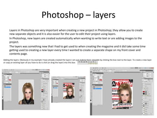 Photoshop – layers
Layers in Photoshop are very important when creating a new project in Photoshop; they allow you to create
new separate objects and it is also easier for the user to edit their project using layers.
In Photoshop, new layers are created automatically when wanting to write text or are adding images to the
project.
The layers was something new that I had to get used to when creating the magazine and it did take some time
getting used to creating a new layer every time I wanted to create a separate shape on my front cover and
contents page.
Adding the layers. Obviously in my example I have already created the layers I am just making them viewable by clicking the box next to the layer. To create a new layer
or copy an existing layer all you have to do is click (or drag the layer) into this box:
 