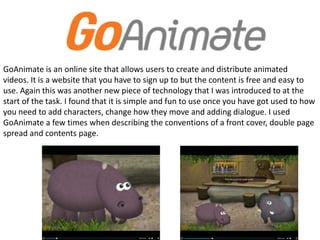 GoAnimate is an online site that allows users to create and distribute animated
videos. It is a website that you have to sign up to but the content is free and easy to
use. Again this was another new piece of technology that I was introduced to at the
start of the task. I found that it is simple and fun to use once you have got used to how
you need to add characters, change how they move and adding dialogue. I used
GoAnimate a few times when describing the conventions of a front cover, double page
spread and contents page.
 