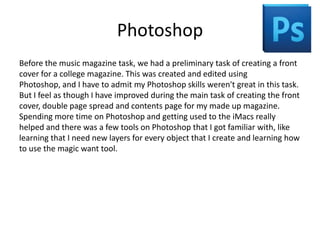 Photoshop
Before the music magazine task, we had a preliminary task of creating a front
cover for a college magazine. This was created and edited using
Photoshop, and I have to admit my Photoshop skills weren't great in this task.
But I feel as though I have improved during the main task of creating the front
cover, double page spread and contents page for my made up magazine.
Spending more time on Photoshop and getting used to the iMacs really
helped and there was a few tools on Photoshop that I got familiar with, like
learning that I need new layers for every object that I create and learning how
to use the magic want tool.
 