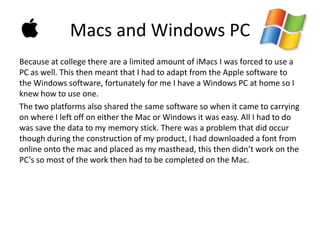 Macs and Windows PC
Because at college there are a limited amount of iMacs I was forced to use a
PC as well. This then meant that I had to adapt from the Apple software to
the Windows software, fortunately for me I have a Windows PC at home so I
knew how to use one.
The two platforms also shared the same software so when it came to carrying
on where I left off on either the Mac or Windows it was easy. All I had to do
was save the data to my memory stick. There was a problem that did occur
though during the construction of my product, I had downloaded a font from
online onto the mac and placed as my masthead, this then didn’t work on the
PC’s so most of the work then had to be completed on the Mac.
 