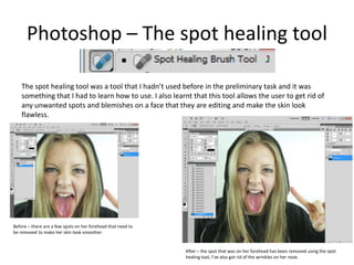 Photoshop – The spot healing tool
The spot healing tool was a tool that I hadn’t used before in the preliminary task and it was
something that I had to learn how to use. I also learnt that this tool allows the user to get rid of
any unwanted spots and blemishes on a face that they are editing and make the skin look
flawless.
Before – there are a few spots on her forehead that need to
be removed to make her skin look smoother.
After – the spot that was on her forehead has been removed using the spot
healing tool, I’ve also got rid of the wrinkles on her nose.
 