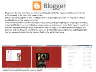 Blogger was the main online blog site that we used to publish and show progression of our work, from the
preliminary task to the main music magazine task.
Before we started using this in class, I had heard of the site but had never used it and was unsure whether I
would adapt to the new programme or not.
Once I understood the basics like creating a new post, editing and updating the post, designing what my blog
should look like to viewers and embedding videos, prezis and go animates, I found that it was very easy to use.
From this piece of technology I learnt that everyone who has access to the internet can view my posts and
comment on them. Blogger is proof that the world has developed from standard internet website posting to
internet users coming together, sharing what they feel the world should know.
A couple of posts from my blog showing that I have used the technology to embed a pdf document to
Blogger and have used YouTube to show existing artists in the rock genre.
 