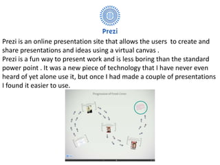 Prezi is an online presentation site that allows the users to create and
share presentations and ideas using a virtual canvas .
Prezi is a fun way to present work and is less boring than the standard
power point . It was a new piece of technology that I have never even
heard of yet alone use it, but once I had made a couple of presentations
I found it easier to use.
 