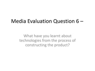 Media Evaluation Question 6 –
What have you learnt about
technologies from the process of
constructing the product?
 