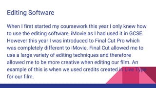 Editing Software
When I first started my coursework this year I only knew how
to use the editing software, iMovie as I had used it in GCSE.
However this year I was introduced to Final Cut Pro which
was completely different to iMovie. Final Cut allowed me to
use a large variety of editing techniques and therefore
allowed me to be more creative when editing our film. An
example of this is when we used credits created in Live Type
for our film.
 
