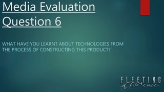Media Evaluation
Question 6
WHAT HAVE YOU LEARNT ABOUT TECHNOLOGIES FROM
THE PROCESS OF CONSTRUCTING THIS PRODUCT?
 