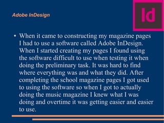 Adobe InDesign
● When it came to constructing my magazine pages
I had to use a software called Adobe InDesign.
When I started creating my pages I found using
the software difficult to use when testing it when
doing the preliminary task. It was hard to find
where everything was and what they did. After
completing the school magazine pages I got used
to using the software so when I got to actually
doing the music magazine I knew what I was
doing and overtime it was getting easier and easier
to use.
 