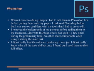 Photoshop
● When it came to adding images I had to edit them in Photoshop first
before putting them onto my pages. I had used Photoshop before
but I was not too confident with the tools that I had to use to edit.
● I removed the backgrounds of my pictures before adding them to
the magazine. Like with InDesign once I had used it a few times
during the preliminary task I was then more comfortable when
using it during the main task.
● I didn't really find the software confusing it was just I didn't really
know what all the tools did but once I found out I used them to their
full effect.
 