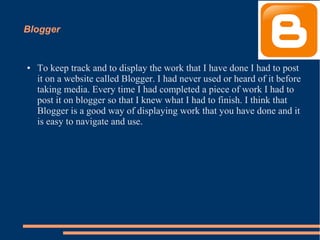 Blogger
● To keep track and to display the work that I have done I had to post
it on a website called Blogger. I had never used or heard of it before
taking media. Every time I had completed a piece of work I had to
post it on blogger so that I knew what I had to finish. I think that
Blogger is a good way of displaying work that you have done and it
is easy to navigate and use.
 
