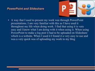 PowerPoint and Slideshare
● A way that I used to present my work was through PowerPoint
presentations. I am very familiar with this as I have used it
throughout my life when doing work. I find that using it is very
easy and I know what I am doing with it when using it. When using
PowerPoint to make a log post it had to be uploaded on Slideshare
which is a website. When I used it I found it a very easy to use and
was a very quick was of uploading my work to my blog
 