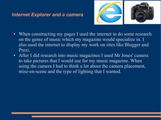 Internet Explorer and a camera
● When constructing my pages I used the internet to do some research
on the genre of music which my magazine would specialize in. I
also used the internet to display my work on sites like Blogger and
Prezi.
● After I did research into music magazines I used Mr Jones' camera
to take pictures that I would use for my music magazine. When
using the camera I had to think a lot about the camera placement,
mise-en-scene and the type of lighting that I wanted.
 