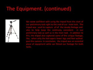 The Equipment. (continued) We wer e  confident with using the tripod from the start of our preliminary task right to the end of our  main task.  The tripod was  used to capture  all of  the steady footage and  also to help keep the continuity consistent  in our preliminary task as well as in the main task . In addition to this, the tripod also captured some of the unique footage, like,  when only the kid-napers lower legs and feet walked  past the camera. In conclusion,  the tripod was an essential piece of equipment while we filmed our footage for both tasks. 
