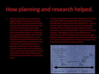 How planning and research helped. The planning and research that we did helped us establish what type of thriller we wanted to make, because we thought about making a bank heist styled thriller  opening but  we realised  that none of us knew of a bank styled building, which meant that are opening would not be convincing.  Then we thought about  a prison break styled opening .  Although we had many possible locations available, none of the members of our group could agree whether the opening should just be one character, plotting in his cell or if it should start out in the exercise yard. This only left us with the classic kid nap thriller.  The planning and research stage is the biggest stage in the production process. The planning for our preliminary task was more or less on the spot  because we had to plan and shoot in a vary restricted time. This mean that the planning for our preliminary task was basic in comparison to our groups planning for, the main task. The planning that we did for our main task was far more detailed and went into a lot more depth because we had around a month to  research and plan for our opening . Essentially  the planning and research that we did  was the back bone of our opening success, because if we had not done the scale  of planning that we did, it  would not have been  as successful as it is. 
