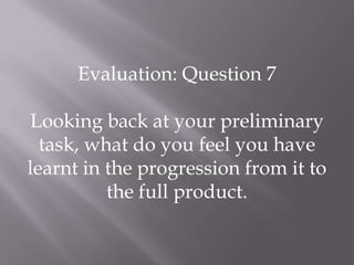 Evaluation: Question 7

Looking back at your preliminary
  task, what do you feel you have
learnt in the progression from it to
          the full product.
 