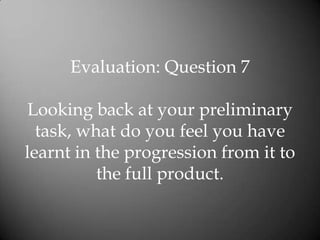Evaluation: Question 7

Looking back at your preliminary
  task, what do you feel you have
learnt in the progression from it to
          the full product.
 