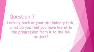 Question 7
Looking back at your preliminary task,
what do you feel you have learnt in
the progression from it to the full
project?

 