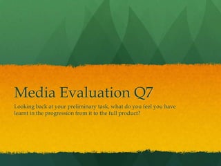 Media Evaluation Q7
Looking back at your preliminary task, what do you feel you have
learnt in the progression from it to the full product?
 
