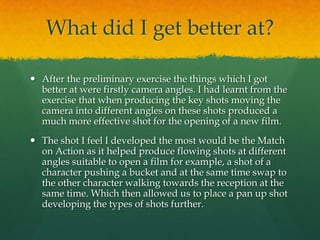 What did I get better at?
 After the preliminary exercise the things which I got
better at were firstly camera angles. I had learnt from the
exercise that when producing the key shots moving the
camera into different angles on these shots produced a
much more effective shot for the opening of a new film.
 The shot I feel I developed the most would be the Match
on Action as it helped produce flowing shots at different
angles suitable to open a film for example, a shot of a
character pushing a bucket and at the same time swap to
the other character walking towards the reception at the
same time. Which then allowed us to place a pan up shot
developing the types of shots further.
 