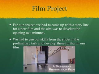 Film Project
 For our project, we had to come up with a story line
for a new film and the aim was to develop the
opening two minutes.
 We had to use our skills from the shots in the
preliminary task and develop these further in our
film.
 