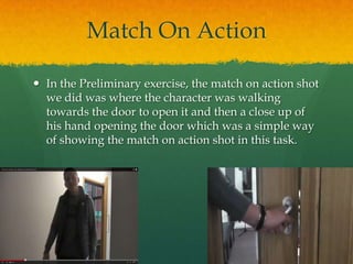 Match On Action
 In the Preliminary exercise, the match on action shot
we did was where the character was walking
towards the door to open it and then a close up of
his hand opening the door which was a simple way
of showing the match on action shot in this task.
 