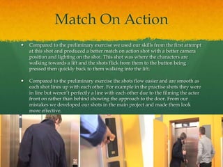 Match On Action
 Compared to the preliminary exercise we used our skills from the first attempt
at this shot and produced a better match on action shot with a better camera
position and lighting on the shot. This shot was where the characters are
walking towards a lift and the shots flick from them to the button being
pressed then quickly back to them walking into the lift.
 Compared to the preliminary exercise the shots flow easier and are smooth as
each shot lines up with each other. For example in the practise shots they were
in line but weren’t perfectly a line with each other due to the filming the actor
front on rather than behind showing the approach to the door. From our
mistakes we developed our shots in the main project and made them look
more effective.
 
